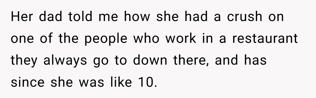 Her dad told me how she had a crush on one of the people who work in a restaurant they always go to down there, and has since she was...