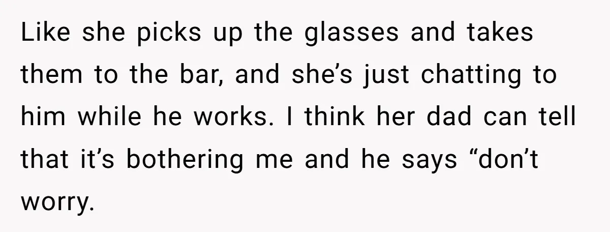 Like she picks up the glasses and takes them to the bar, and she’s just chatting to him while he works. I think her dad can tell that it’s bothering...