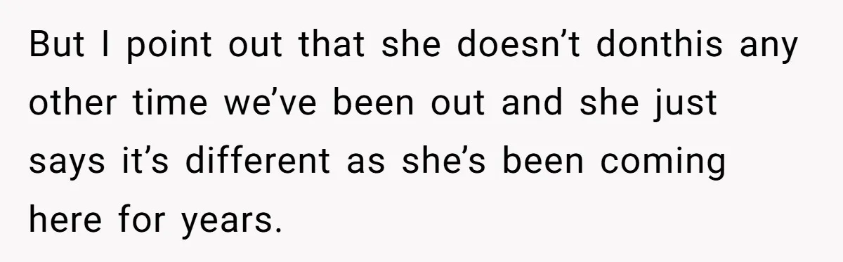 But I point out that she doesn’t donthis any other time we’ve been out and she just says it’s different as she’s been coming here for years.