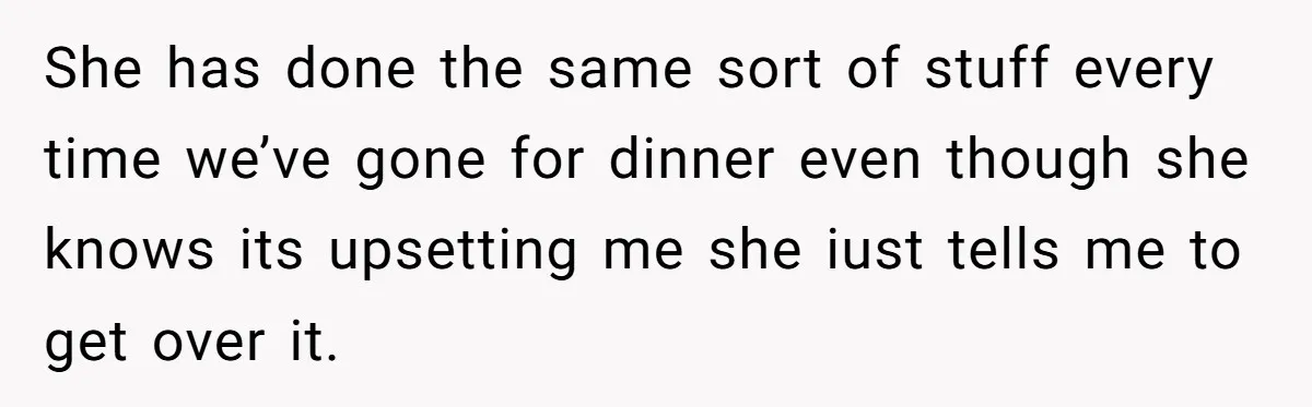 She has done the same sort of stuff every time we’ve gone for dinner even though she knows its upsetting me she iust tells me to get over it.