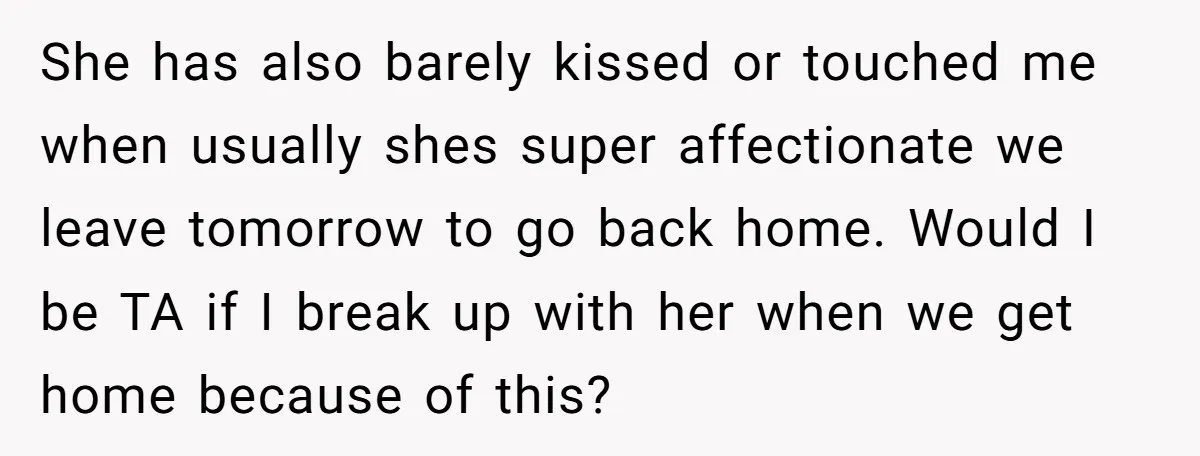 She has also barely kissed or touched me when usually shes super affectionate we leave tomorrow to go back home. Would I be TA if I break up with her...