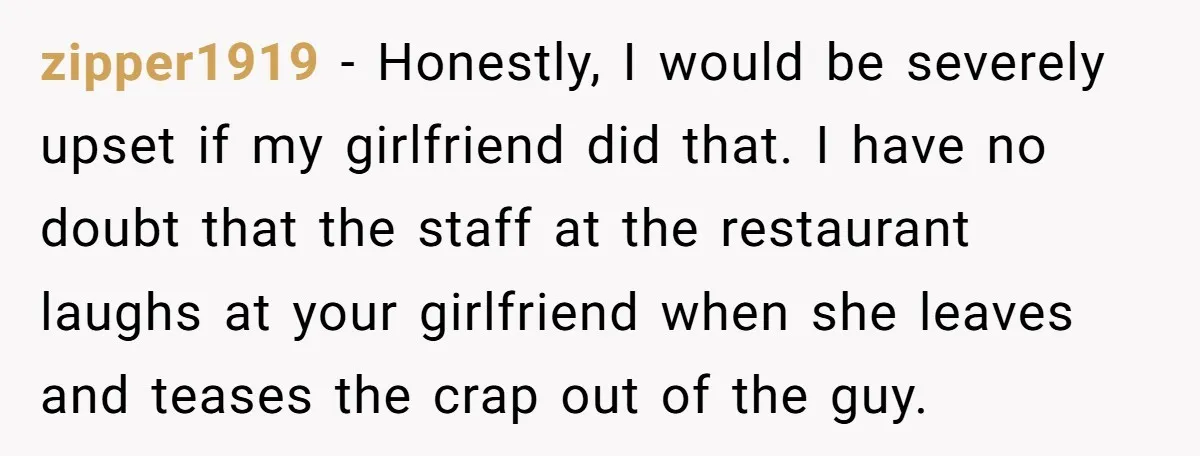 zipper1919 − Honestly, I would be severely upset if my girlfriend did that. I have no doubt that the staff at the restaurant laughs at your girlfriend when she leaves...