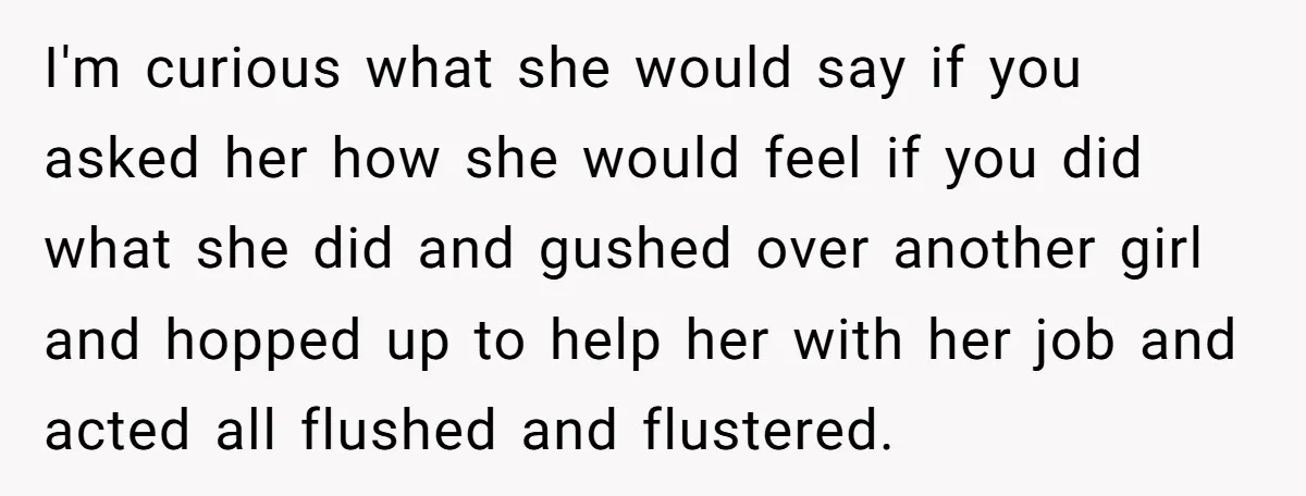 I'm curious what she would say if you asked her how she would feel if you did what she did and gushed over another girl and hopped up to help...