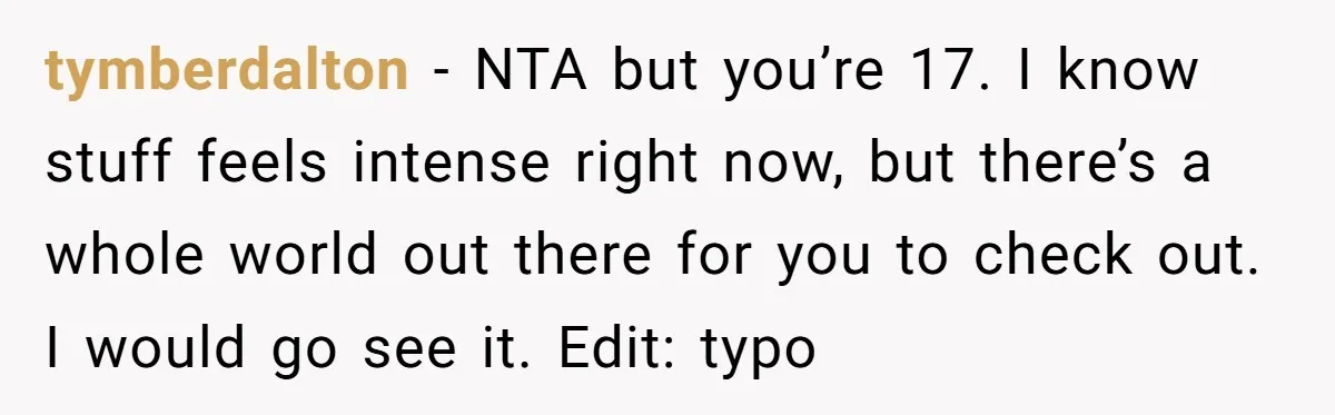 tymberdalton − NTA but you’re 17. I know stuff feels intense right now, but there’s a whole world out there for you to check out. I would go see it....