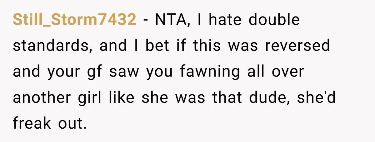 Still_Storm7432 − NTA, I hate double standards, and I bet if this was reversed and your gf saw you fawning all over another girl like she was that dude, she'd...