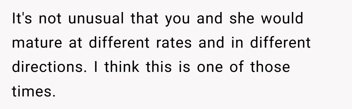 It's not unusual that you and she would mature at different rates and in different directions. I think this is one of those times.