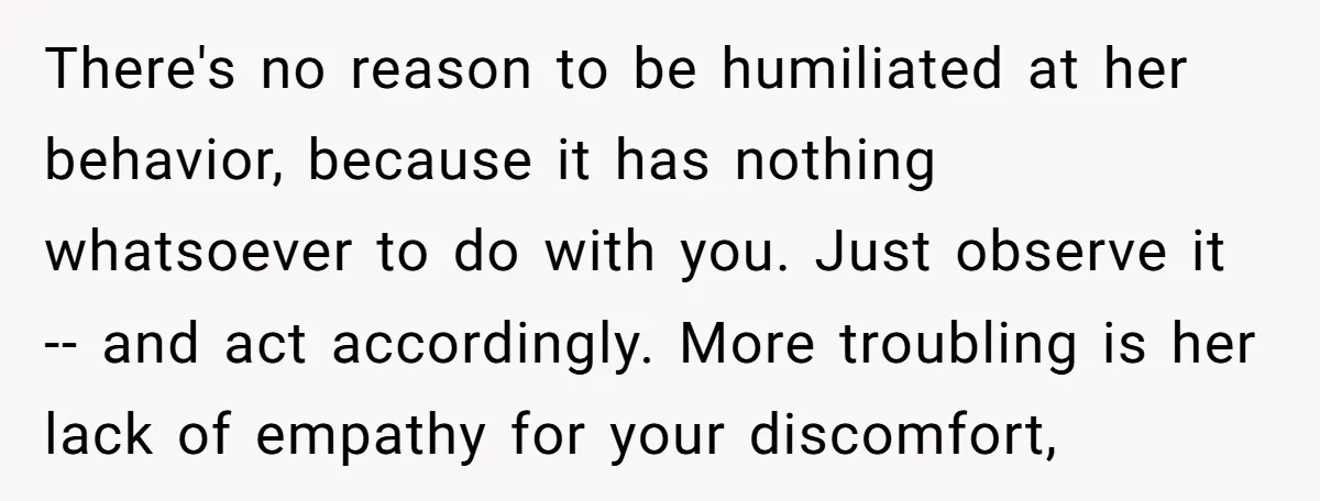 There's no reason to be humiliated at her behavior, because it has nothing whatsoever to do with you. Just observe it -- and act accordingly. More troubling is her lack...