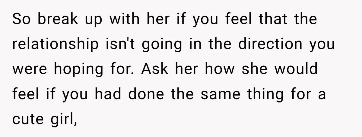 So break up with her if you feel that the relationship isn't going in the direction you were hoping for. Ask her how she would feel if you had done...