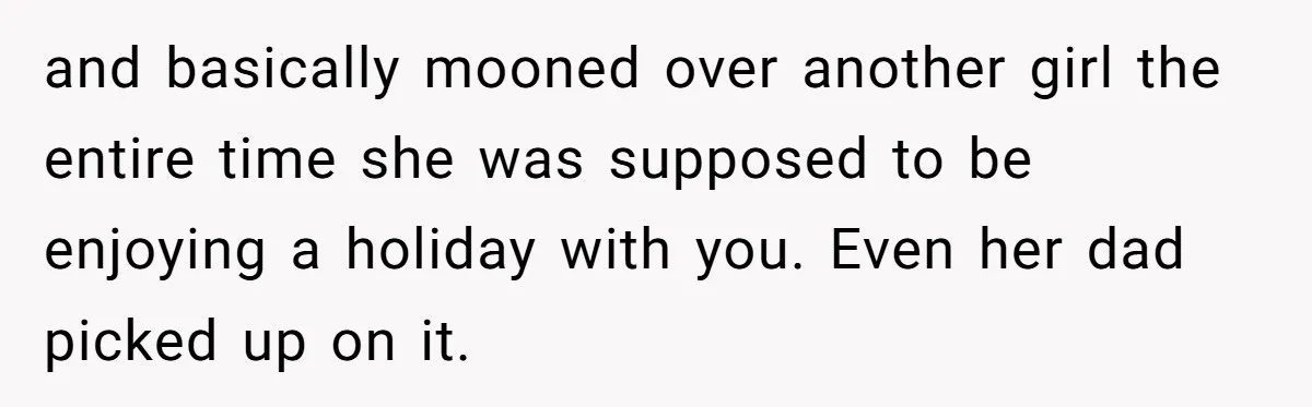 and basically mooned over another girl the entire time she was supposed to be enjoying a holiday with you. Even her dad picked up on it.