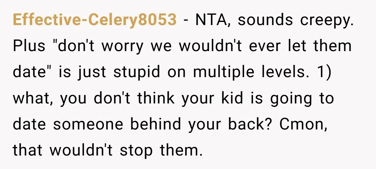 Effective-Celery8053 − NTA, sounds creepy. Plus "don't worry we wouldn't ever let them date" is just stupid on multiple levels. 1) what, you don't think your kid is going to...