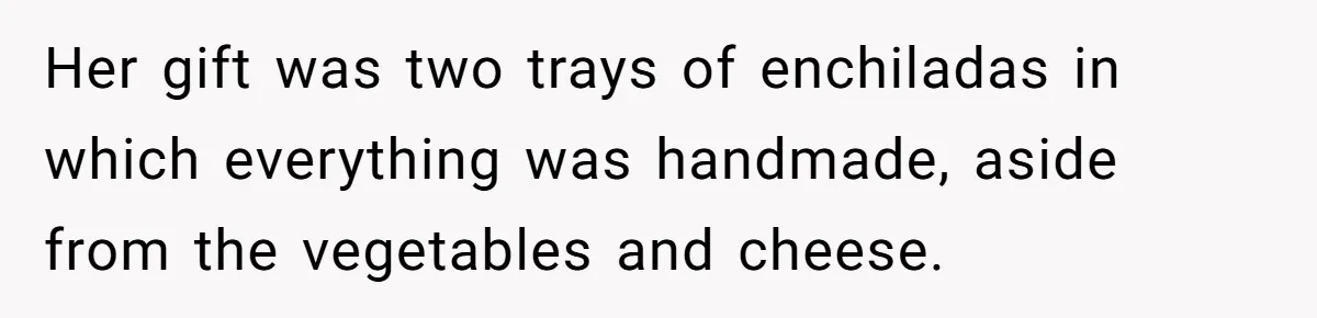 Her gift was two trays of enchiladas in which everything was handmade, aside from the vegetables and cheese.