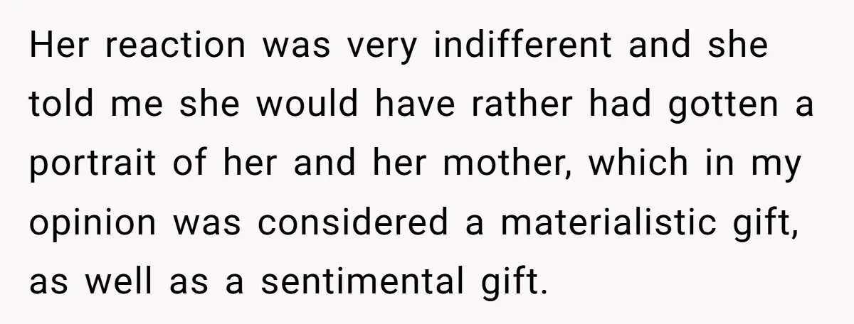 Her reaction was very indifferent and she told me she would have rather had gotten a portrait of her and her mother, which in my opinion was considered a materialistic...