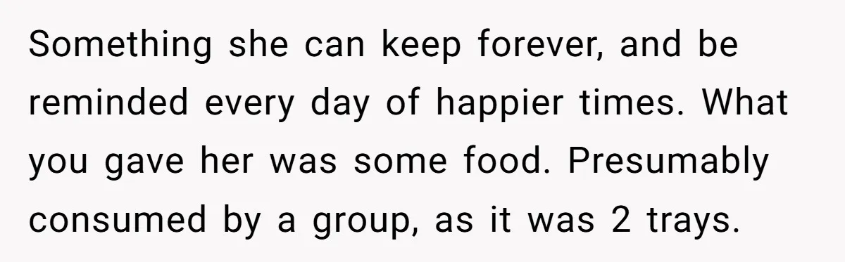 Something she can keep forever, and be reminded every day of happier times. What you gave her was some food. Presumably consumed by a group, as it was 2 trays.