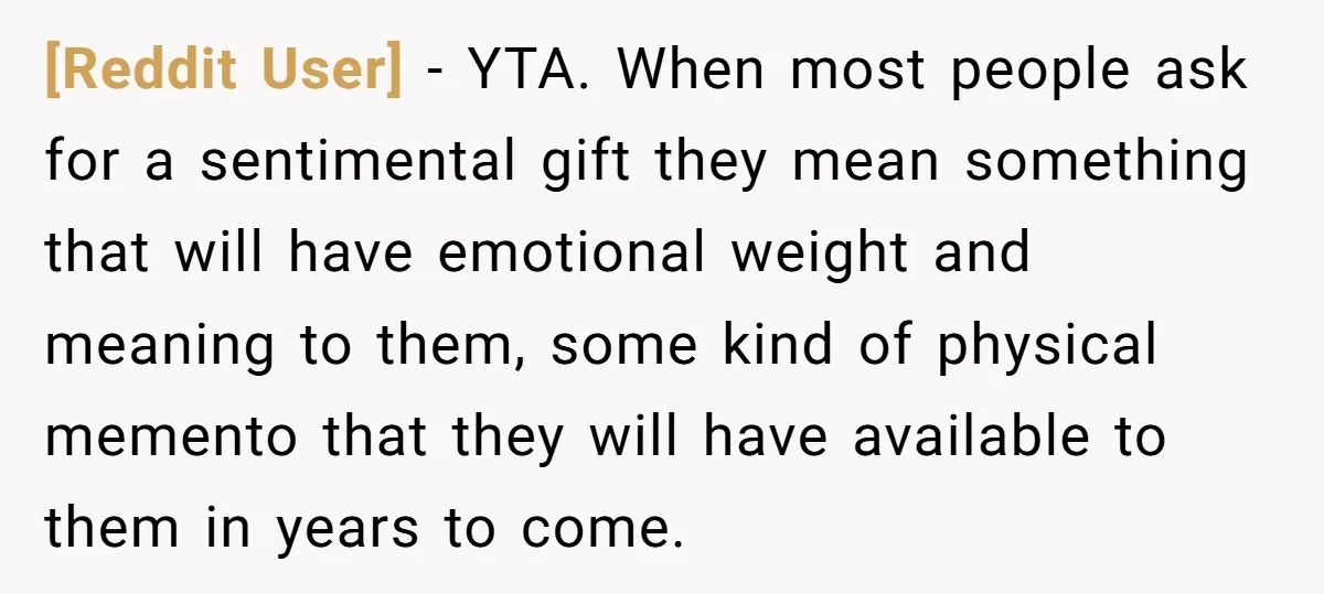 [Reddit User] − YTA. When most people ask for a sentimental gift they mean something that will have emotional weight and meaning to them, some kind of physical memento that...