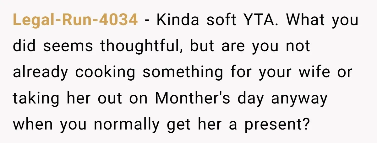 Legal-Run-4034 − Kinda soft YTA. What you did seems thoughtful, but are you not already cooking something for your wife or taking her out on Monther's day anyway when you...