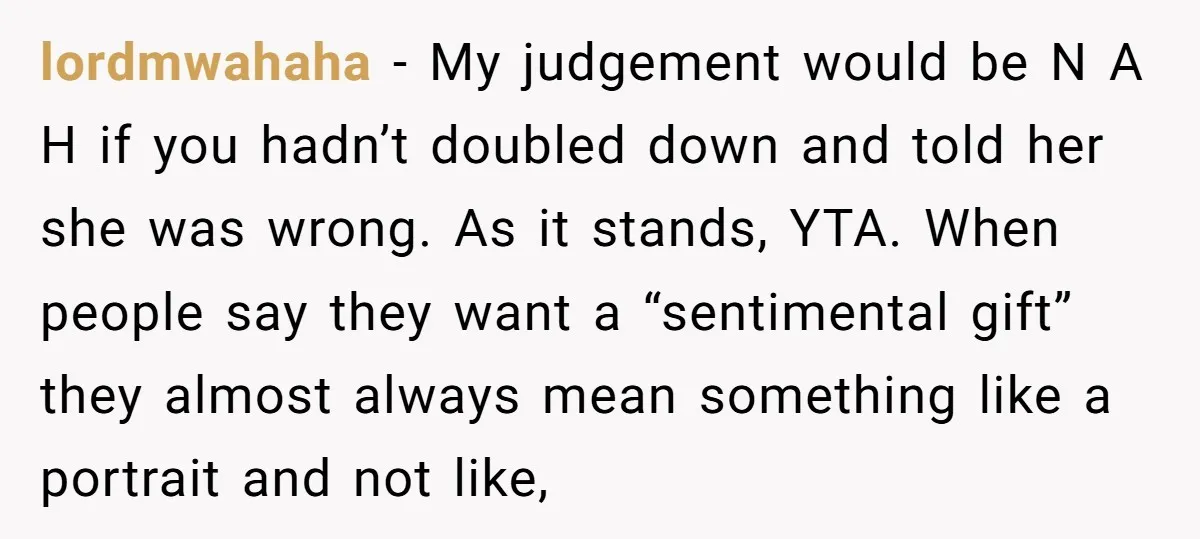 lordmwahaha − My judgement would be N A H if you hadn’t doubled down and told her she was wrong. As it stands, YTA. When people say they want a...