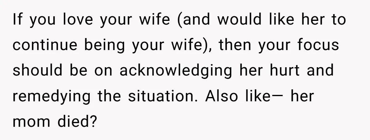 If you love your wife (and would like her to continue being your wife), then your focus should be on acknowledging her hurt and remedying the situation. Also like— her...