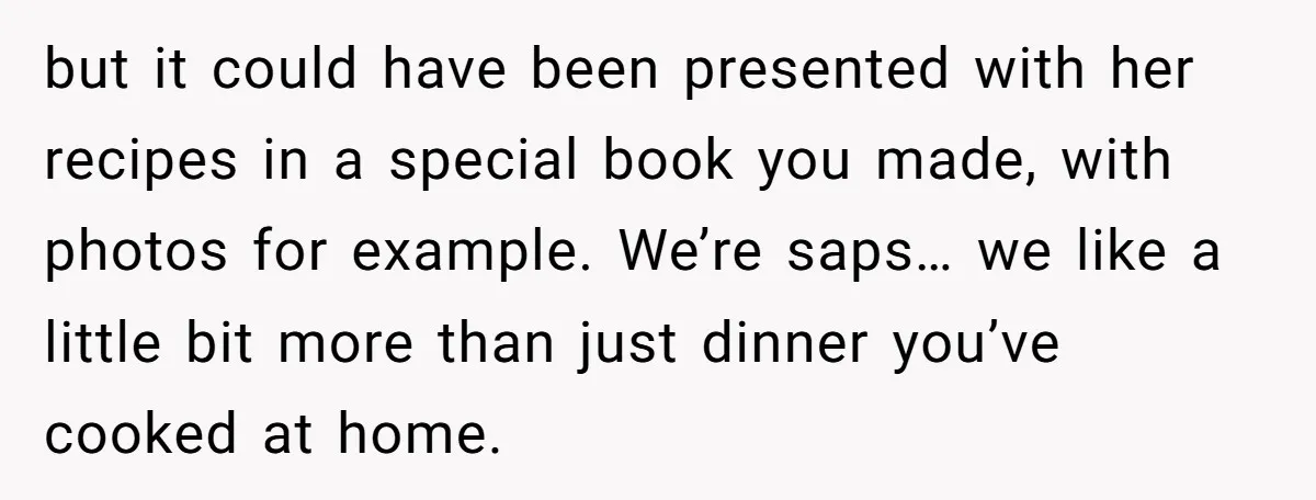 but it could have been presented with her recipes in a special book you made, with photos for example. We’re saps… we like a little bit more than just dinner...