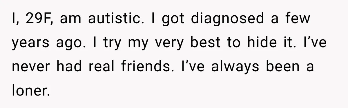I, 29F, am autistic. I got diagnosed a few years ago. I try my very best to hide it. I’ve never had real friends. I’ve always been a loner.