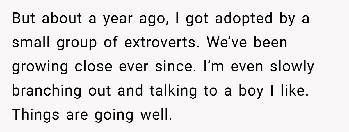 But about a year ago, I got adopted by a small group of extroverts. We’ve been growing close ever since. I’m even slowly branching out and talking to a boy...
