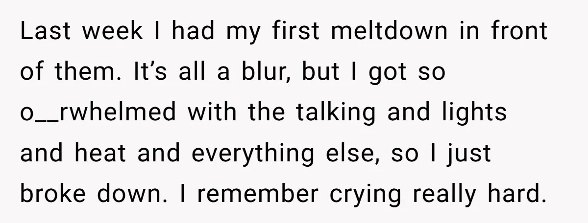 Last week I had my first meltdown in front of them. It’s all a blur, but I got so o__rwhelmed with the talking and lights and heat and everything else,...
