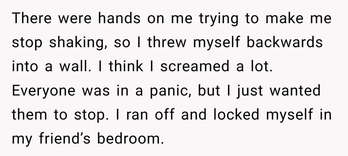 There were hands on me trying to make me stop shaking, so I threw myself backwards into a wall. I think I screamed a lot. Everyone was in a panic,...