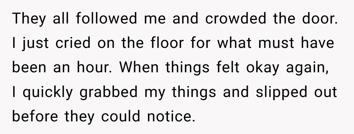 They all followed me and crowded the door. I just cried on the floor for what must have been an hour. When things felt okay again, I quickly grabbed my...
