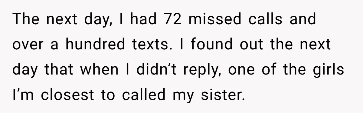 The next day, I had 72 missed calls and over a hundred texts. I found out the next day that when I didn’t reply, one of the girls I’m closest...