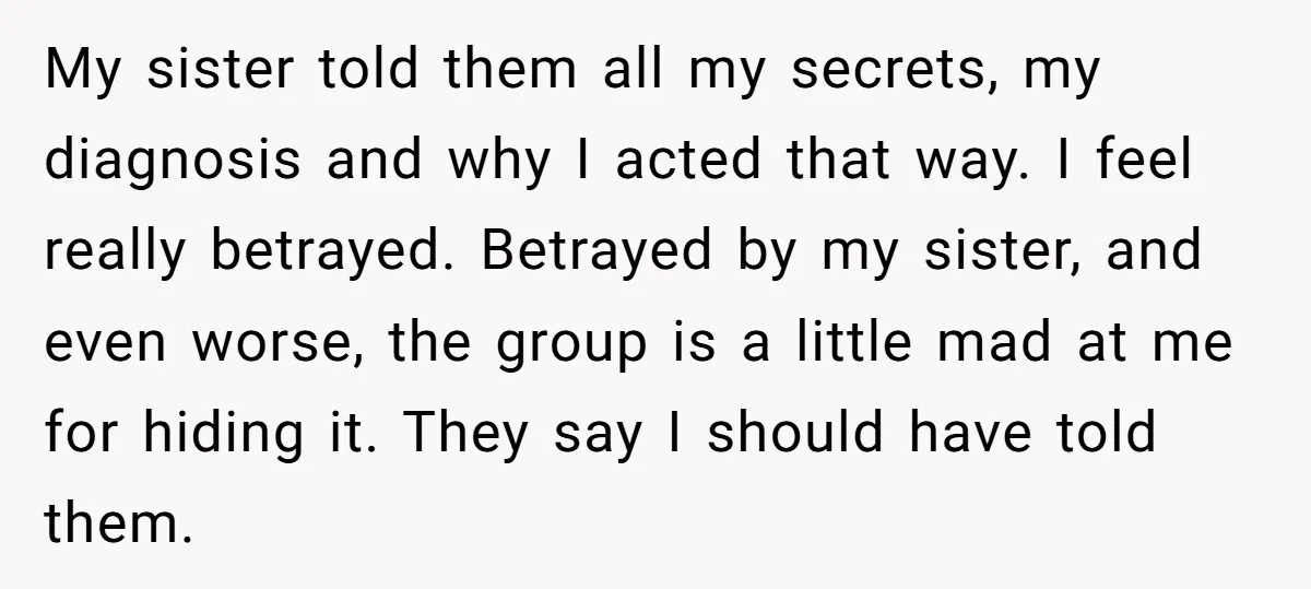 My sister told them all my secrets, my diagnosis and why I acted that way. I feel really betrayed. Betrayed by my sister, and even worse, the group is a...