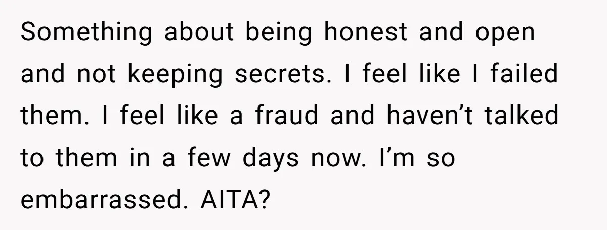 Something about being honest and open and not keeping secrets. I feel like I failed them. I feel like a fraud and haven’t talked to them in a few days...