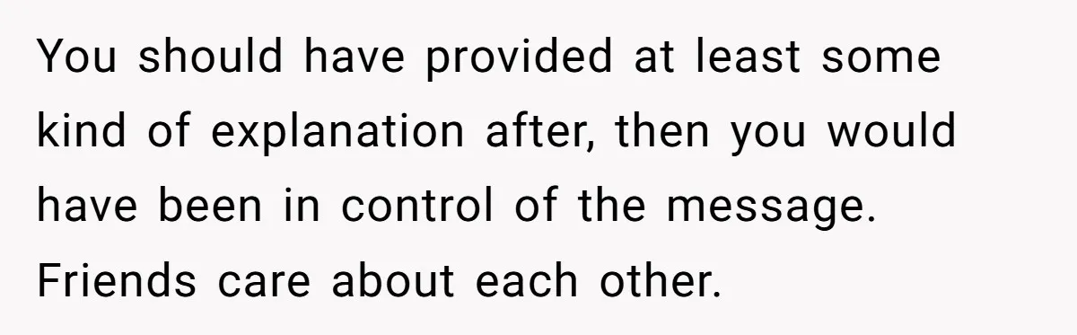 You should have provided at least some kind of explanation after, then you would have been in control of the message. Friends care about each other.