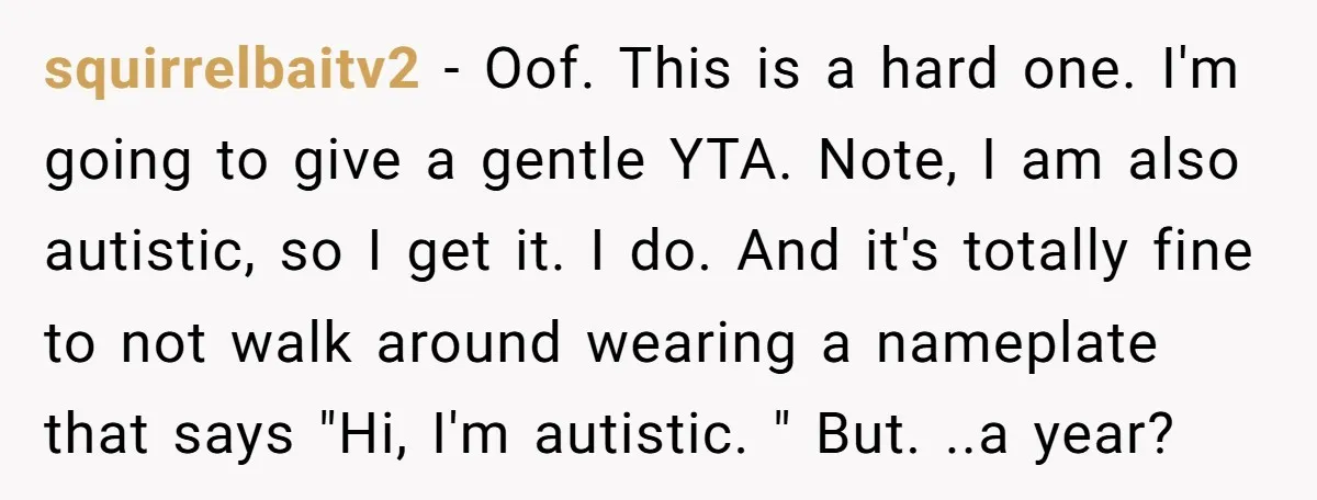 squirrelbaitv2 − Oof. This is a hard one. I'm going to give a gentle YTA. Note, I am also autistic, so I get it. I do. And it's totally fine...