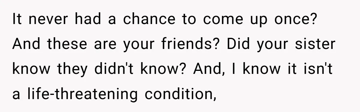 It never had a chance to come up once? And these are your friends? Did your sister know they didn't know? And, I know it isn't a life-threatening condition,