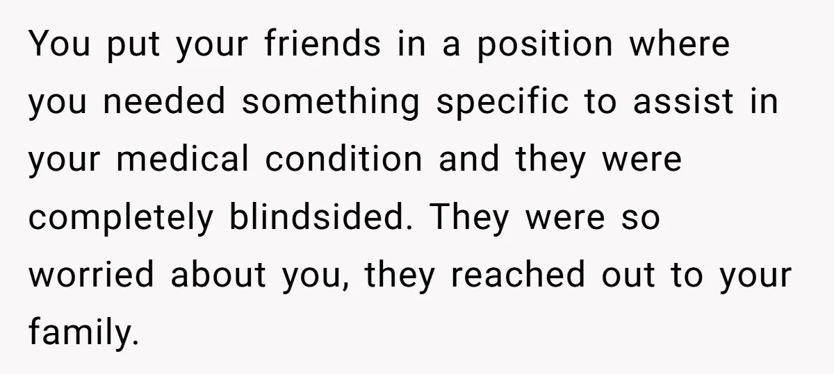 You put your friends in a position where you needed something specific to assist in your medical condition and they were completely blindsided. They were so worried about you, they...