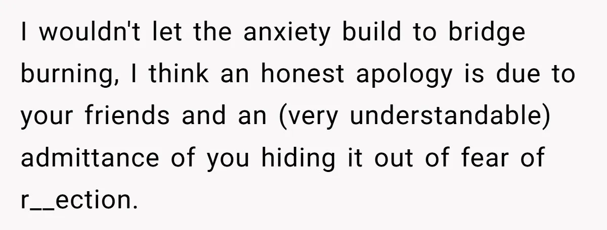 I wouldn't let the anxiety build to bridge burning, I think an honest apology is due to your friends and an (very understandable) admittance of you hiding it out of...