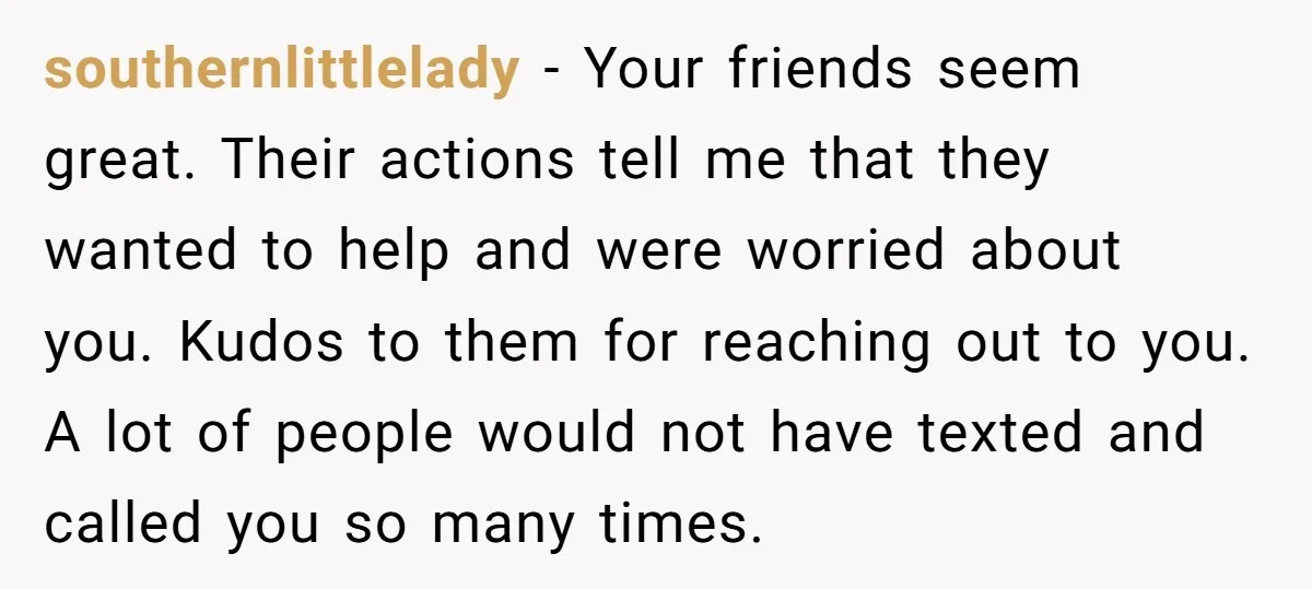 southernlittlelady − Your friends seem great. Their actions tell me that they wanted to help and were worried about you. Kudos to them for reaching out to you. A lot...