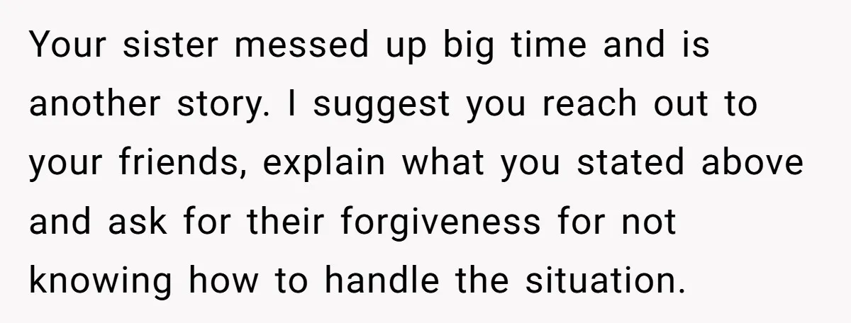 Your sister messed up big time and is another story. I suggest you reach out to your friends, explain what you stated above and ask for their forgiveness for not...