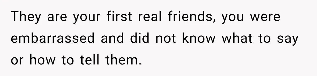 They are your first real friends, you were embarrassed and did not know what to say or how to tell them.