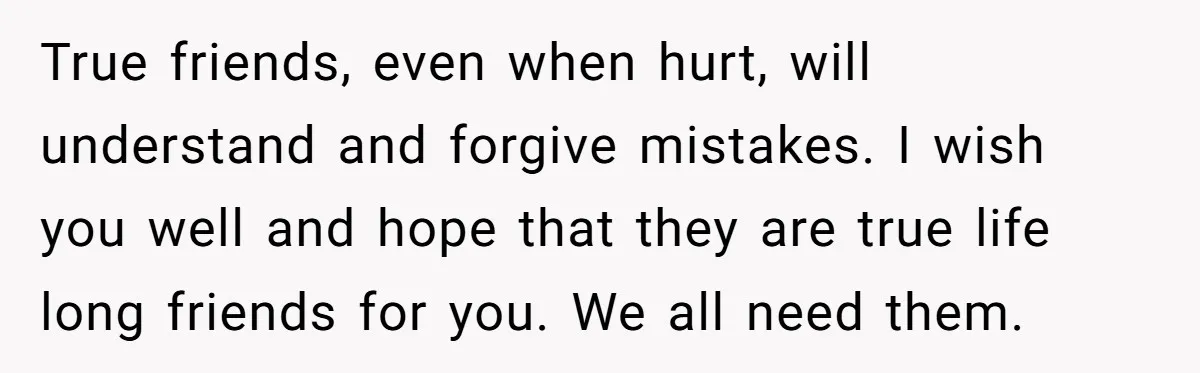True friends, even when hurt, will understand and forgive mistakes. I wish you well and hope that they are true life long friends for you. We all need them.