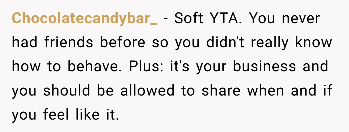 Chocolatecandybar_ − Soft YTA. You never had friends before so you didn't really know how to behave. Plus: it's your business and you should be allowed to share when and...