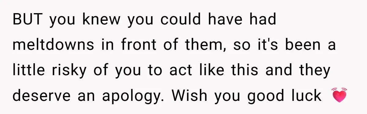 BUT you knew you could have had meltdowns in front of them, so it's been a little risky of you to act like this and they deserve an apology. Wish...