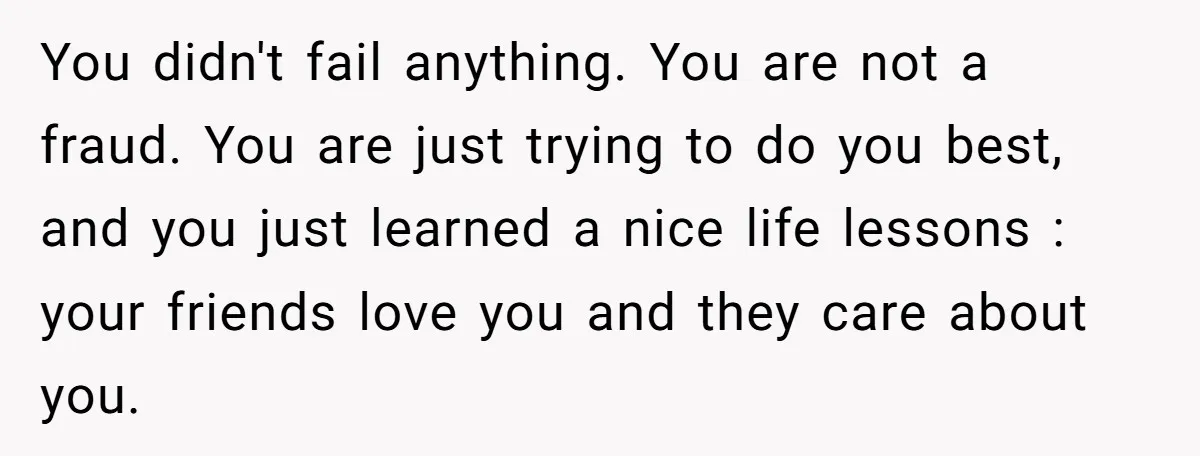 You didn't fail anything. You are not a fraud. You are just trying to do you best, and you just learned a nice life lessons : your friends love you...