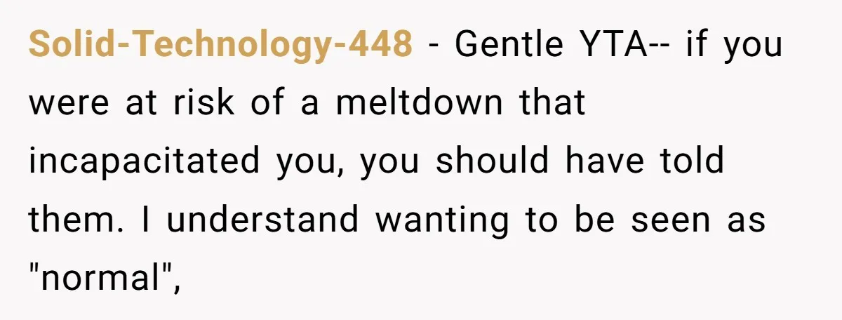Solid-Technology-448 − Gentle YTA-- if you were at risk of a meltdown that incapacitated you, you should have told them. I understand wanting to be seen as "normal",