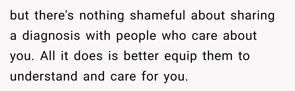 but there's nothing shameful about sharing a diagnosis with people who care about you. All it does is better equip them to understand and care for you.