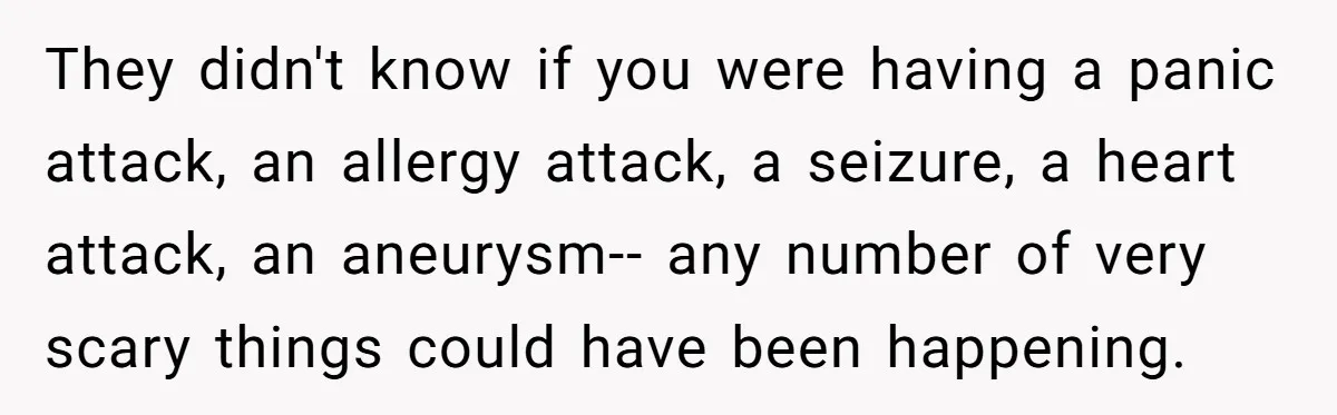 They didn't know if you were having a panic attack, an allergy attack, a seizure, a heart attack, an aneurysm-- any number of very scary things could have been happening.