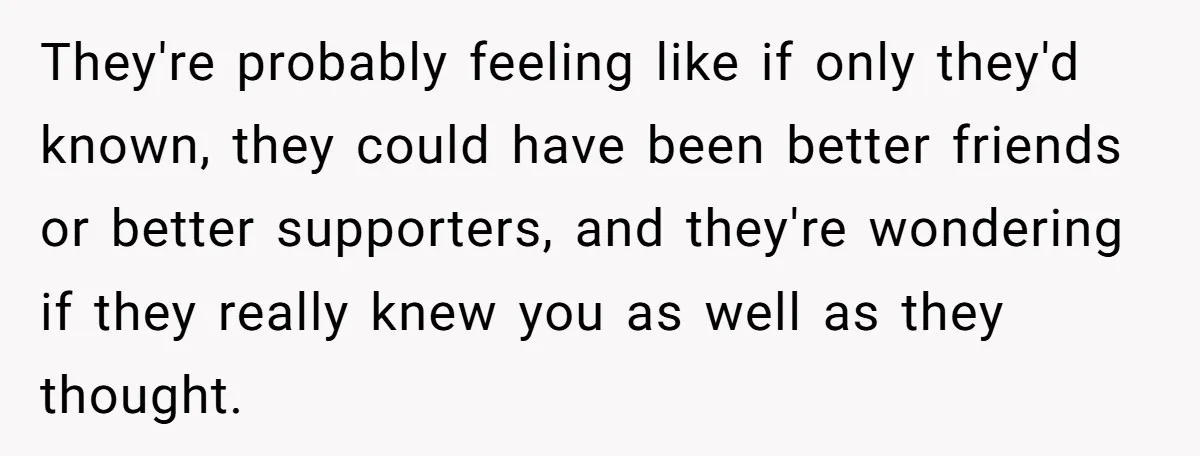 They're probably feeling like if only they'd known, they could have been better friends or better supporters, and they're wondering if they really knew you as well as they thought.