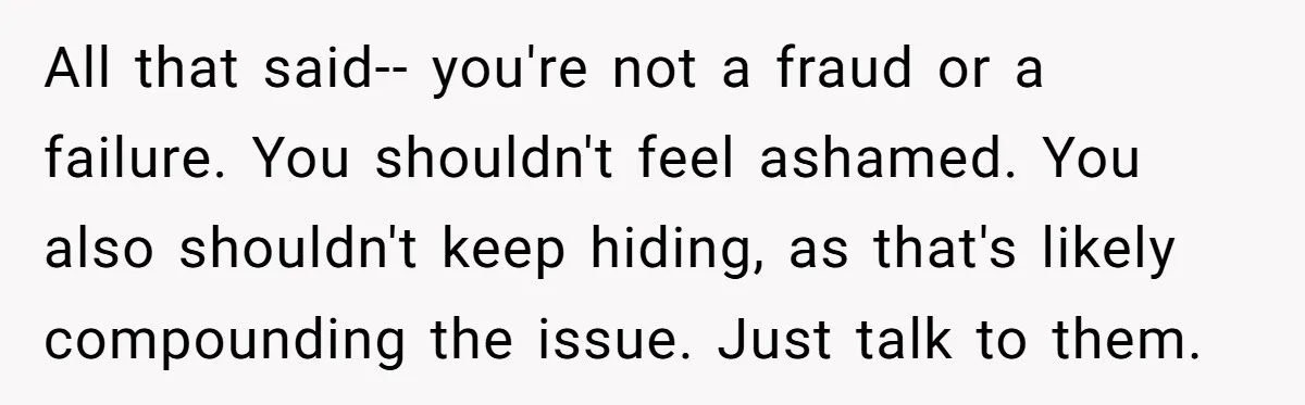 All that said-- you're not a fraud or a failure. You shouldn't feel ashamed. You also shouldn't keep hiding, as that's likely compounding the issue. Just talk to them.