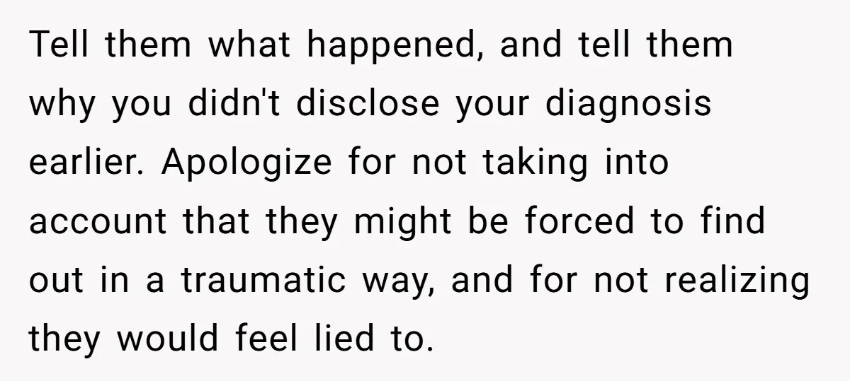 Tell them what happened, and tell them why you didn't disclose your diagnosis earlier. Apologize for not taking into account that they might be forced to find out in a...