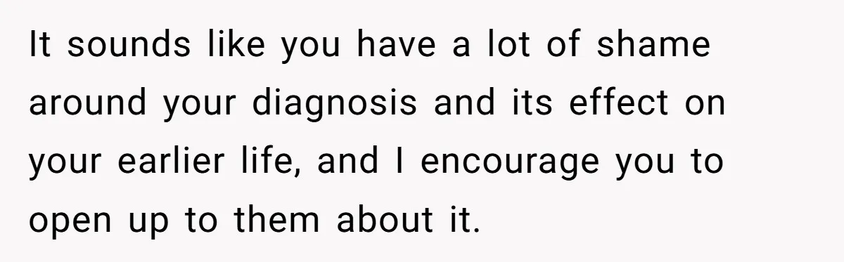 It sounds like you have a lot of shame around your diagnosis and its effect on your earlier life, and I encourage you to open up to them about it.