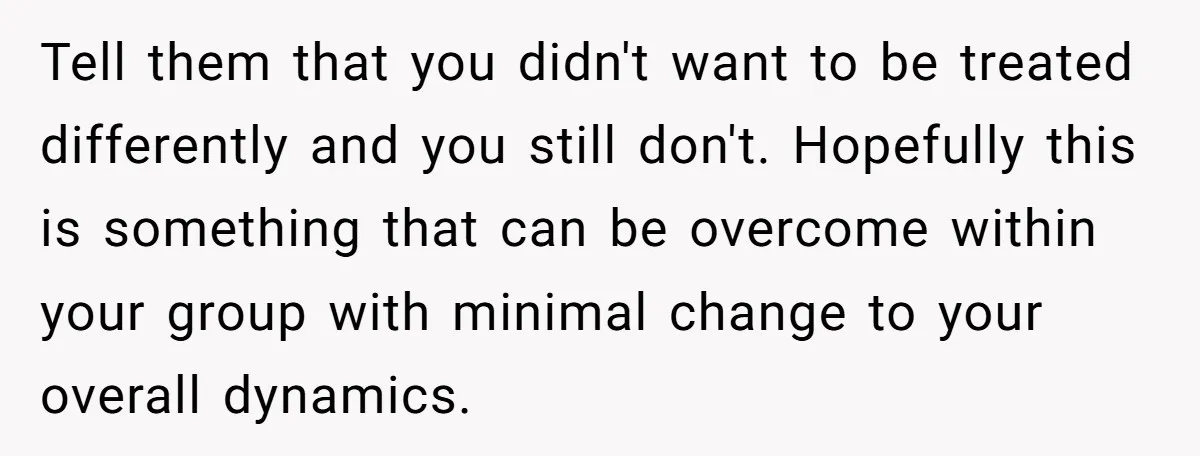 Tell them that you didn't want to be treated differently and you still don't. Hopefully this is something that can be overcome within your group with minimal change to your...